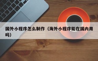 长兴国外小程序怎么制作（海外小程序能在国内用吗）