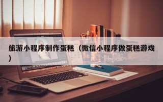 长兴旅游小程序制作蛋糕（微信小程序做蛋糕游戏）